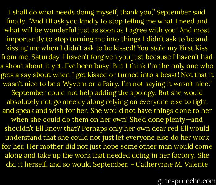 I shall do what needs doing myself, thank you,” September said finally. “And I’ll ask you kindly to stop telling me what I need and what will be wonderful just as soon as I agree with you! And most importantly to stop turning me into things I didn’t ask to be and kissing me when I didn’t ask to be kissed! You stole my First Kiss from me, Saturday. I haven’t forgiven you just because I haven’t had a shout about it yet. I’ve been busy! But I think I’m the only one who gets a say about when I get kissed or turned into a beast! Not that it wasn’t nice to be a Wyvern or a Fairy. I’m not saying it wasn’t nice.” September could not help adding the apology. But she would absolutely not go meekly along relying on everyone else to fight and speak and wish for her. She would not have things done to her when she could do them on her own! She’d done plenty—and shouldn’t Ell know that? Perhaps only her own dear red Ell would understand that she could not just let everyone else do her work for her. Her mother did not just hope some other man would come along and take up the work that needed doing in her factory. She did it herself, and so would September. - Catherynne M. Valente