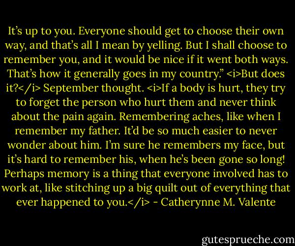 It’s up to you. Everyone should get to choose their own way, and that’s all I mean by yelling. But I shall choose to remember you, and it would be nice if it went both ways. That’s how it generally goes in my country.” <i>But does it?</i> September thought. <i>If a body is hurt, they try to forget the person who hurt them and never think about the pain again. Remembering aches, like when I remember my father. It’d be so much easier to never wonder about him. I’m sure he remembers my face, but it’s hard to remember his, when he’s been gone so long! Perhaps memory is a thing that everyone involved has to work at, like stitching up a big quilt out of everything that ever happened to you.</i> - Catherynne M. Valente