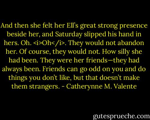 And then she felt her Ell’s great strong presence beside her, and Saturday slipped his hand in hers. Oh. <i>Oh</i>. They would not abandon her. Of course, they would not. How silly she had been. They were her friends—they had always been. Friends can go odd on you and do things you don’t like, but that doesn’t make them strangers. - Catherynne M. Valente