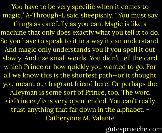 You have to be very specific when it comes to magic,” A-Through-L said sheepishly. “You must say things as carefully as you can. Magic is like a machine that only does exactly what you tell it to do. So you have to speak to it in a way it can understand. And magic only understands you if you spell it out slowly. And use small words. You didn’t tell the card which Prince or how quickly you wanted to go. For all we know this is the shortest path—or it thought you meant our fragrant friend here! Or perhaps the Alleyman is some sort of Prince, too. The word <i>Prince</i> is very open-ended. You can’t really trust anything that far down in the alphabet. - Catherynne M. Valente