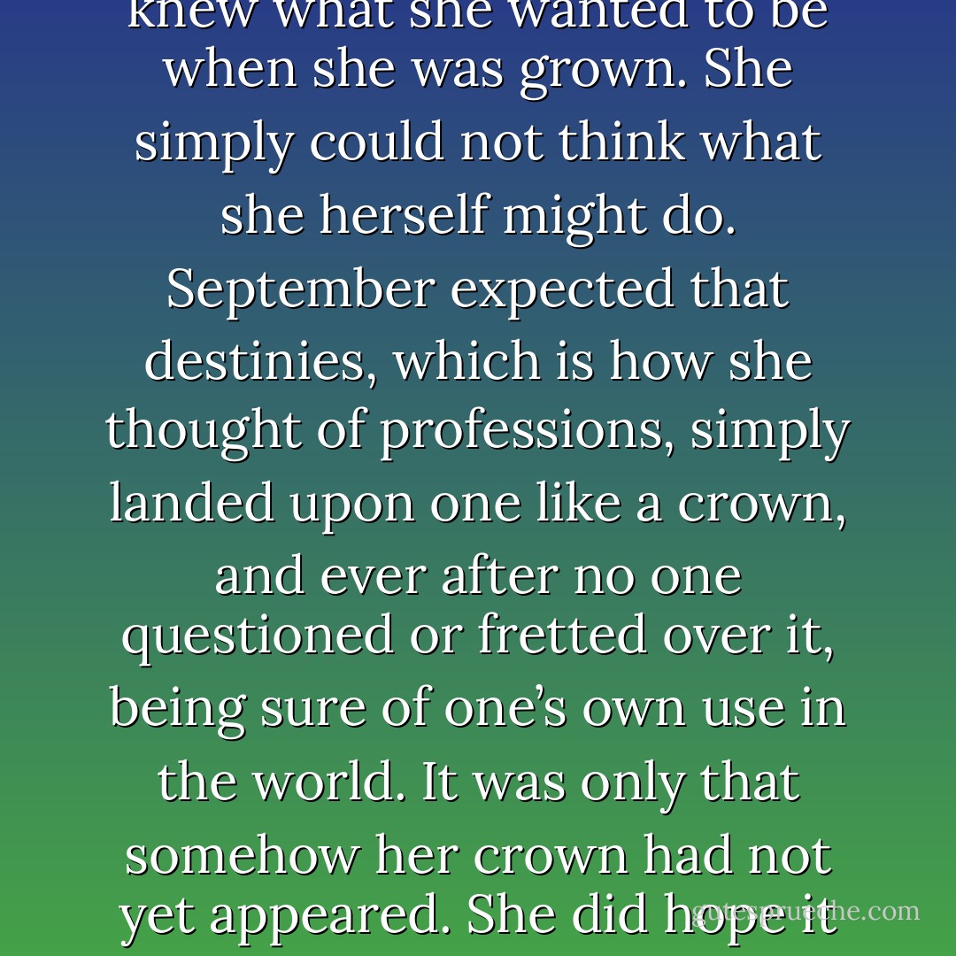 Once more September marveled that even the Dodo knew what she wanted to be when she was grown. She simply could not think what she herself might do. September expected that destinies, which is how she thought of professions, simply landed upon one like a crown, and ever after no one questioned or fretted over it, being sure of one’s own use in the world. It was only that somehow her crown had not yet appeared. She did hope it would hurry up. - Catherynne M. Valente