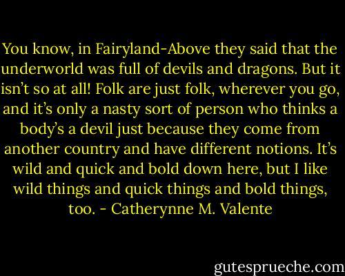 You know, in Fairyland-Above they said that the underworld was full of devils and dragons. But it isn’t so at all! Folk are just folk, wherever you go, and it’s only a nasty sort of person who thinks a body’s a devil just because they come from another country and have different notions. It’s wild and quick and bold down here, but I like wild things and quick things and bold things, too. - Catherynne M. Valente