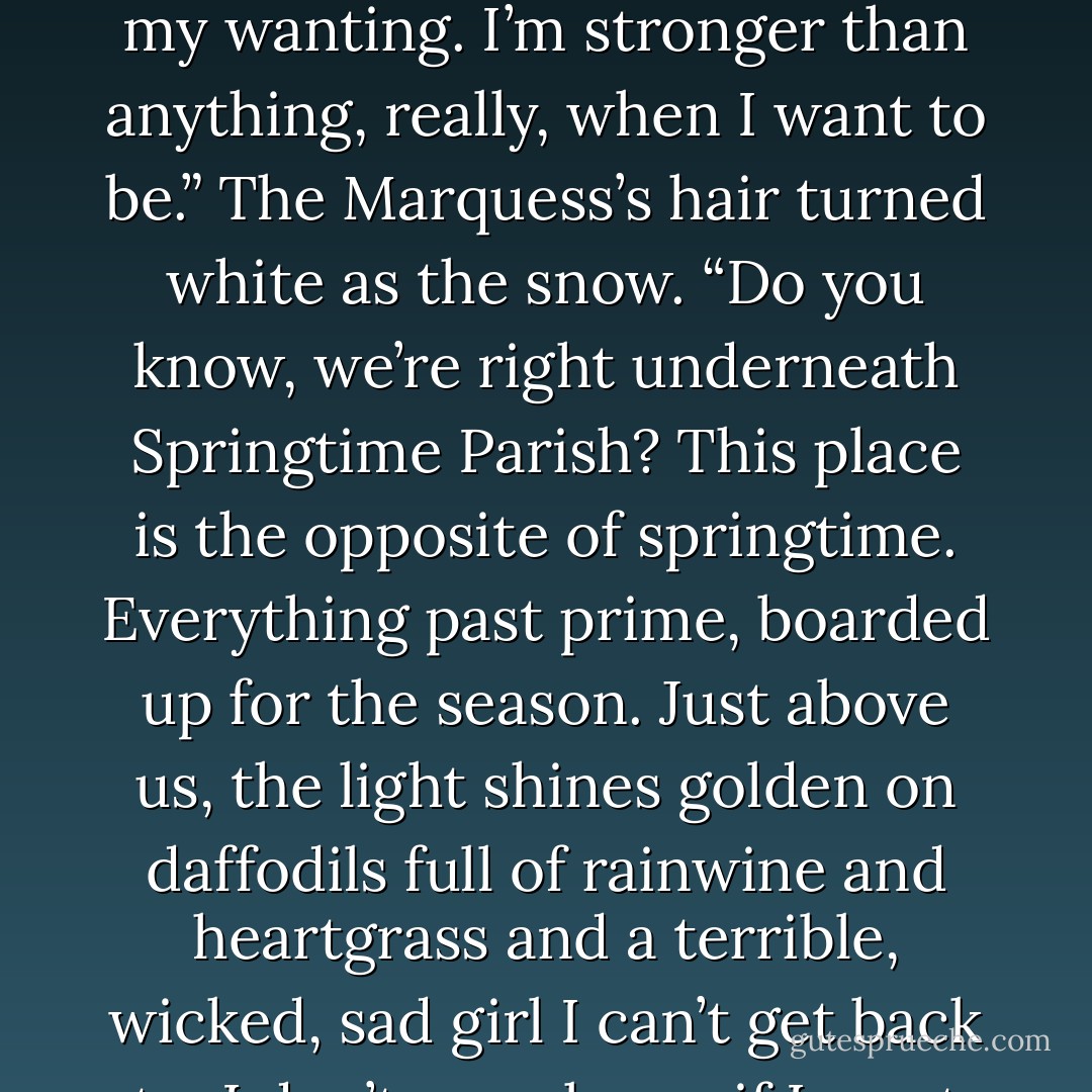 The Marquess shrugged. “I’m a shadow. I do know I am a shadow, Iago. I know most of the time. It’s only when I cannot bear how everyone looks at me down here that I make myself forget it. Shadows are the other side of yourself. I had longings to be good, even then. I was just stronger than my wanting. I’m stronger than anything, really, when I want to be.” The Marquess’s hair turned white as the snow. “Do you know, we’re right underneath Springtime Parish? This place is the opposite of springtime. Everything past prime, boarded up for the season. Just above us, the light shines golden on daffodils full of rainwine and heartgrass and a terrible, wicked, sad girl I can’t get back to. I don’t even know if I want to. Do I want to be her again? Or do I want to be free? I come here to think about that. To be near her and consider it. I think I shall never be free. I think I traded my freedom for a better story. It was a better story, even if the ending needed work. - Catherynne M. Valente