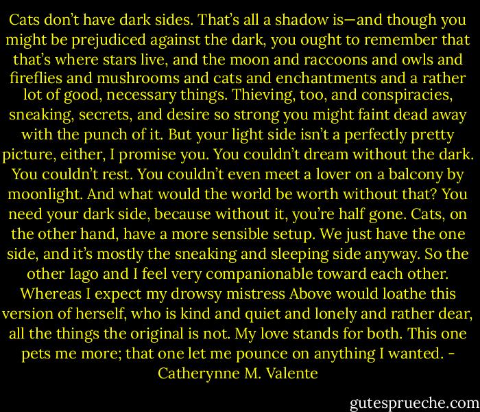 Cats don’t have dark sides. That’s all a shadow is—and though you might be prejudiced against the dark, you ought to remember that that’s where stars live, and the moon and raccoons and owls and fireflies and mushrooms and cats and enchantments and a rather lot of good, necessary things. Thieving, too, and conspiracies, sneaking, secrets, and desire so strong you might faint dead away with the punch of it. But your light side isn’t a perfectly pretty picture, either, I promise you. You couldn’t dream without the dark. You couldn’t rest. You couldn’t even meet a lover on a balcony by moonlight. And what would the world be worth without that? You need your dark side, because without it, you’re half gone. Cats, on the other hand, have a more sensible setup. We just have the one side, and it’s mostly the sneaking and sleeping side anyway. So the other Iago and I feel very companionable toward each other. Whereas I expect my drowsy mistress Above would loathe this version of herself, who is kind and quiet and lonely and rather dear, all the things the original is not. My love stands for both. This one pets me more; that one let me pounce on anything I wanted. - Catherynne M. Valente