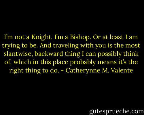 I’m not a Knight. I’m a Bishop. Or at least I am trying to be. And traveling with you is the most slantwise, backward thing I can possibly think of, which in this place probably means it’s the right thing to do. - Catherynne M. Valente