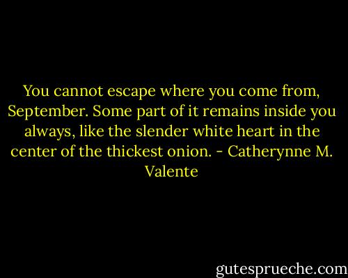 You cannot escape where you come from, September. Some part of it remains inside you always, like the slender white heart in the center of the thickest onion. - Catherynne M. Valente
