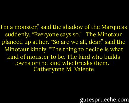 I’m a monster,” said the shadow of the Marquess suddenly. “Everyone says so.” <br /><br />The Minotaur glanced up at her. “So are we all, dear,” said the Minotaur kindly. “The thing to decide is what kind of monster to be. The kind who builds towns or the kind who breaks them. - Catherynne M. Valente