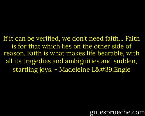 If it can be verified, we don't need faith... Faith is for that which lies on the other side of reason. Faith is what makes life bearable, with all its tragedies and ambiguities and sudden, startling joys. - Madeleine L'Engle