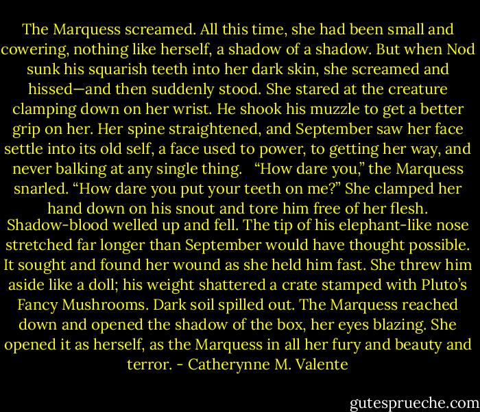 The Marquess screamed. All this time, she had been small and cowering, nothing like herself, a shadow of a shadow. But when Nod sunk his squarish teeth into her dark skin, she screamed and hissed—and then suddenly stood. She stared at the creature clamping down on her wrist. He shook his muzzle to get a better grip on her. Her spine straightened, and September saw her face settle into its old self, a face used to power, to getting her way, and never balking at any single thing. <br /><br />“How dare you,” the Marquess snarled. “How dare you put your teeth on me?” She clamped her hand down on his snout and tore him free of her flesh. Shadow-blood welled up and fell. The tip of his elephant-like nose stretched far longer than September would have thought possible. It sought and found her wound as she held him fast. She threw him aside like a doll; his weight shattered a crate stamped with Pluto’s Fancy Mushrooms. Dark soil spilled out. The Marquess reached down and opened the shadow of the box, her eyes blazing. She opened it as herself, as the Marquess in all her fury and beauty and terror. - Catherynne M. Valente