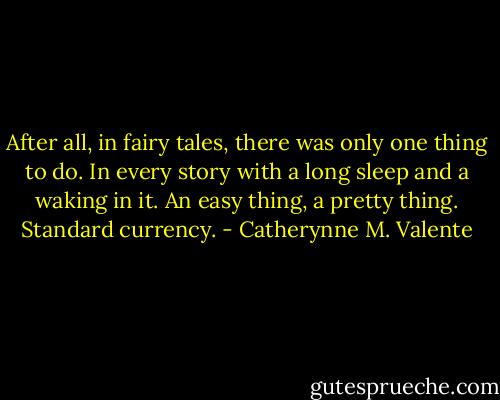 After all, in fairy tales, there was only one thing to do. In every story with a long sleep and a waking in it. An easy thing, a pretty thing. Standard currency. - Catherynne M. Valente