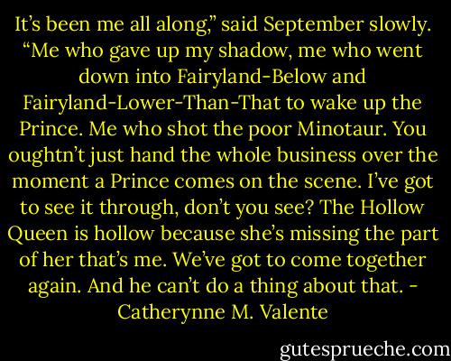 It’s been me all along,” said September slowly. “Me who gave up my shadow, me who went down into Fairyland-Below and Fairyland-Lower-Than-That to wake up the Prince. Me who shot the poor Minotaur. You oughtn’t just hand the whole business over the moment a Prince comes on the scene. I’ve got to see it through, don’t you see? The Hollow Queen is hollow because she’s missing the part of her that’s me. We’ve got to come together again. And he can’t do a thing about that. - Catherynne M. Valente