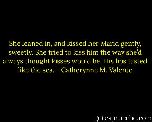 She leaned in, and kissed her Marid gently, sweetly. She tried to kiss him the way she’d always thought kisses would be. His lips tasted like the sea. - Catherynne M. Valente