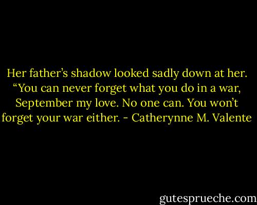 Her father’s shadow looked sadly down at her. “You can never forget what you do in a war, September my love. No one can. You won’t forget your war either. - Catherynne M. Valente