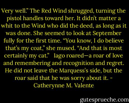 Very well.” The Red Wind shrugged, turning the pistol handles toward her. It didn’t matter a whit to the Wind who did the deed, as long as it was done. She seemed to look at September fully for the first time. “You know, I do believe that’s my coat,” she mused. “And that is most certainly my cat.” <br /><br />Iago roared—a roar of love and remembering and recognition and regret. He did not leave the Marquess’s side, but the roar said that he was sorry about it. - Catherynne M. Valente