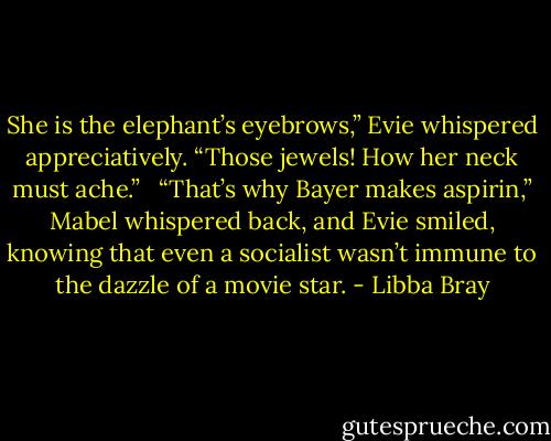 She is the elephant’s eyebrows,” Evie whispered appreciatively. “Those jewels! How her neck must ache.” <br /><br />“That’s why Bayer makes aspirin,” Mabel whispered back, and Evie smiled, knowing that even a socialist wasn’t immune to the dazzle of a movie star. - Libba Bray