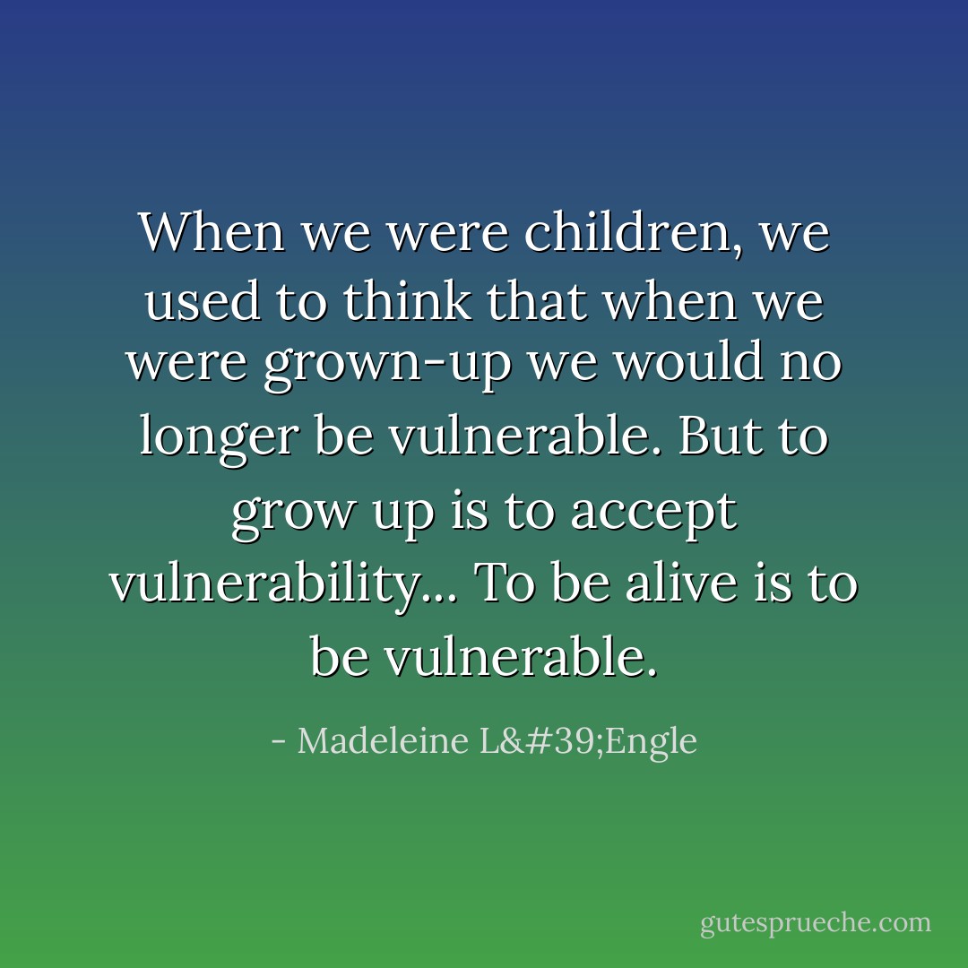 When we were children, we used to think that when we were grown-up we would no longer be vulnerable. But to grow up is to accept vulnerability... To be alive is to be vulnerable. - Madeleine L'Engle