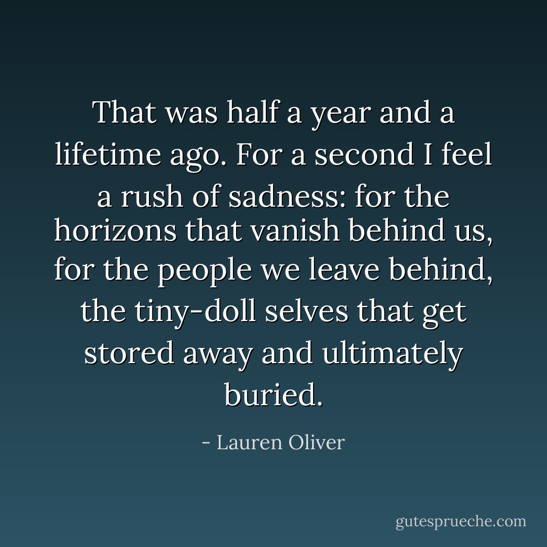 That was half a year and a lifetime ago. For a second I feel a rush of sadness: for the horizons that vanish behind us, for the people we leave behind, the tiny-doll selves that get stored away and ultimately buried. - Lauren Oliver