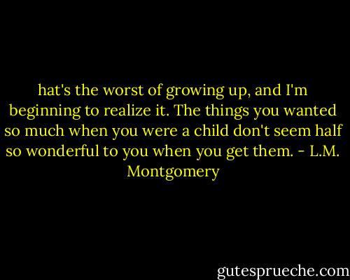 hat's the worst of growing up, and I'm beginning to realize it. The things you wanted so much when you were a child don't seem half so wonderful to you when you get them. - L.M. Montgomery