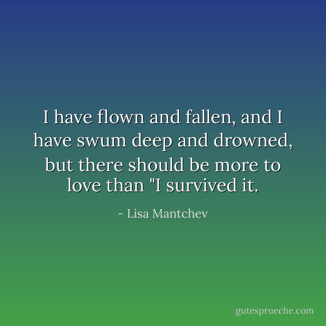 I have flown and fallen, and I have swum deep and drowned, but there should be more to love than "I survived it. - Lisa Mantchev