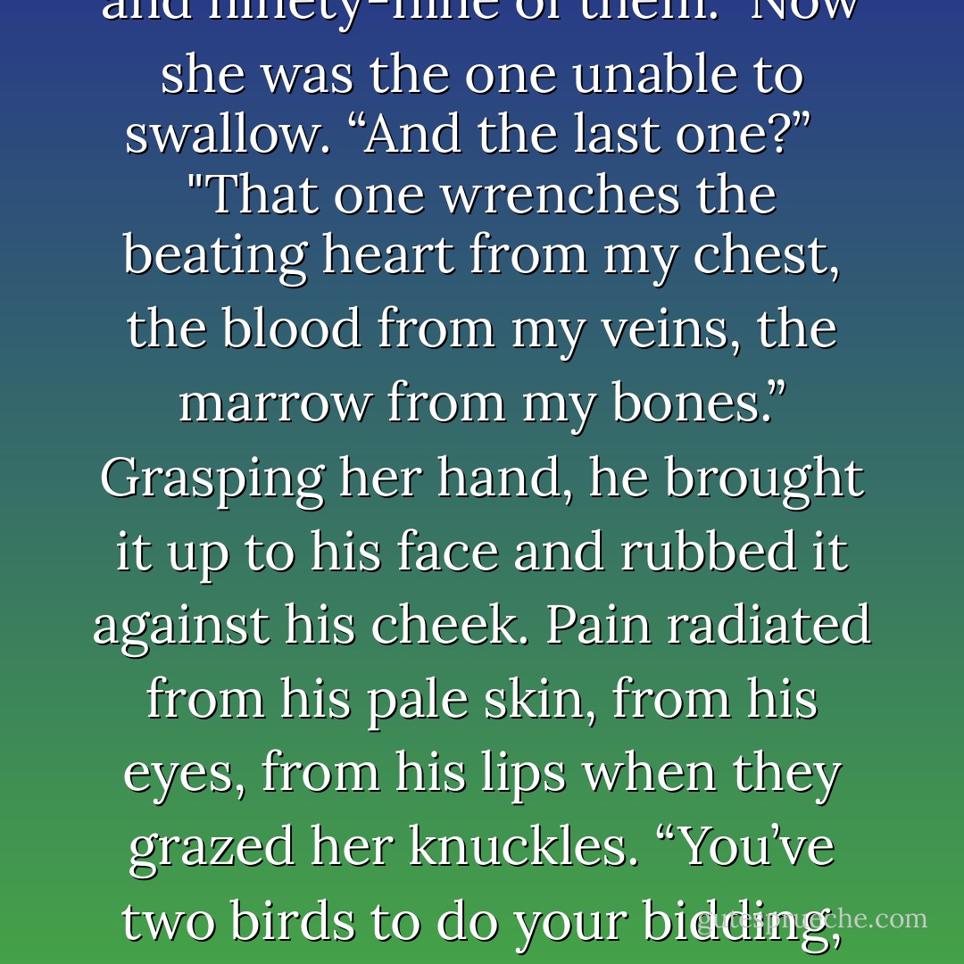 Ariel looked at her then, instead of the sky, instead of the horizon that surely beckoned to him. “Out of a thousand different winds, I think I can resist nine hundred and ninety-nine of them.<br /><br />Now she was the one unable to swallow. “And the last one?” <br /><br />"That one wrenches the beating heart from my chest, the blood from my veins, the marrow from my bones.” Grasping her hand, he brought it up to his face and rubbed it against his cheek. Pain radiated from his pale skin, from his eyes, from his lips when they grazed her knuckles. “You’ve two birds to do your bidding, my fair huntress, but I want you to choose me, to love me above all others, to make the pain in my soul worthwhile… or I would be free of you. - Lisa Mantchev