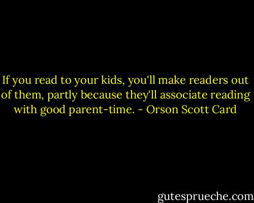 If you read to your kids, you'll make readers out of them, partly because they'll associate reading with good parent-time. - Orson Scott Card