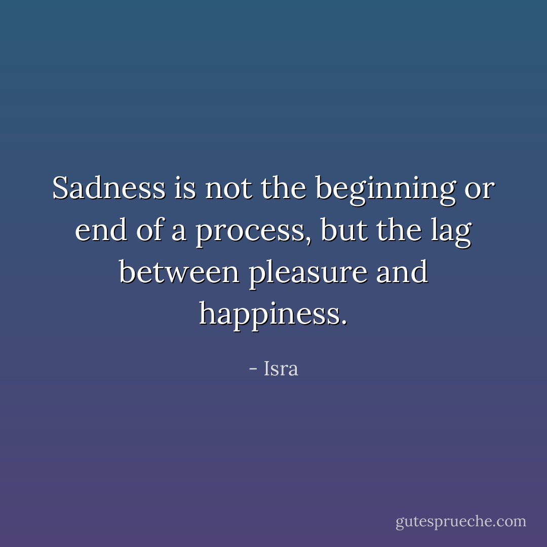 Sadness is not the beginning or end of a process, but the lag between pleasure and happiness. - Isra