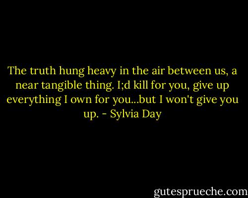 The truth hung heavy in the air between us, a near tangible thing. I;d kill for you, give up everything I own for you...but I won't give you up. - Sylvia Day