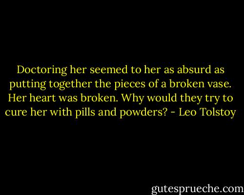Doctoring her seemed to her as absurd as putting together the pieces of a broken vase. Her heart was broken. Why would they try to cure her with pills and powders? - Leo Tolstoy