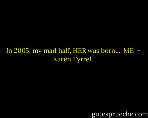 In 2005, my mad half, HER was born... <br />ME  - Karen Tyrrell