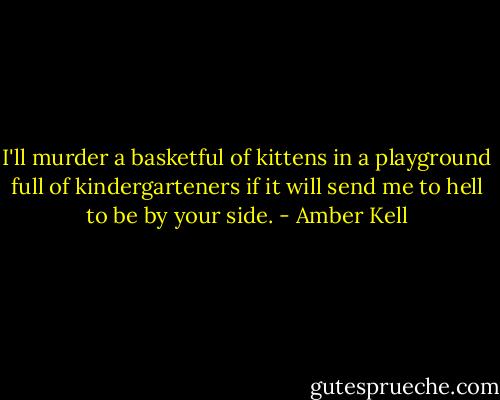 I'll murder a basketful of kittens in a playground full of kindergarteners if it will send me to hell to be by your side. - Amber Kell