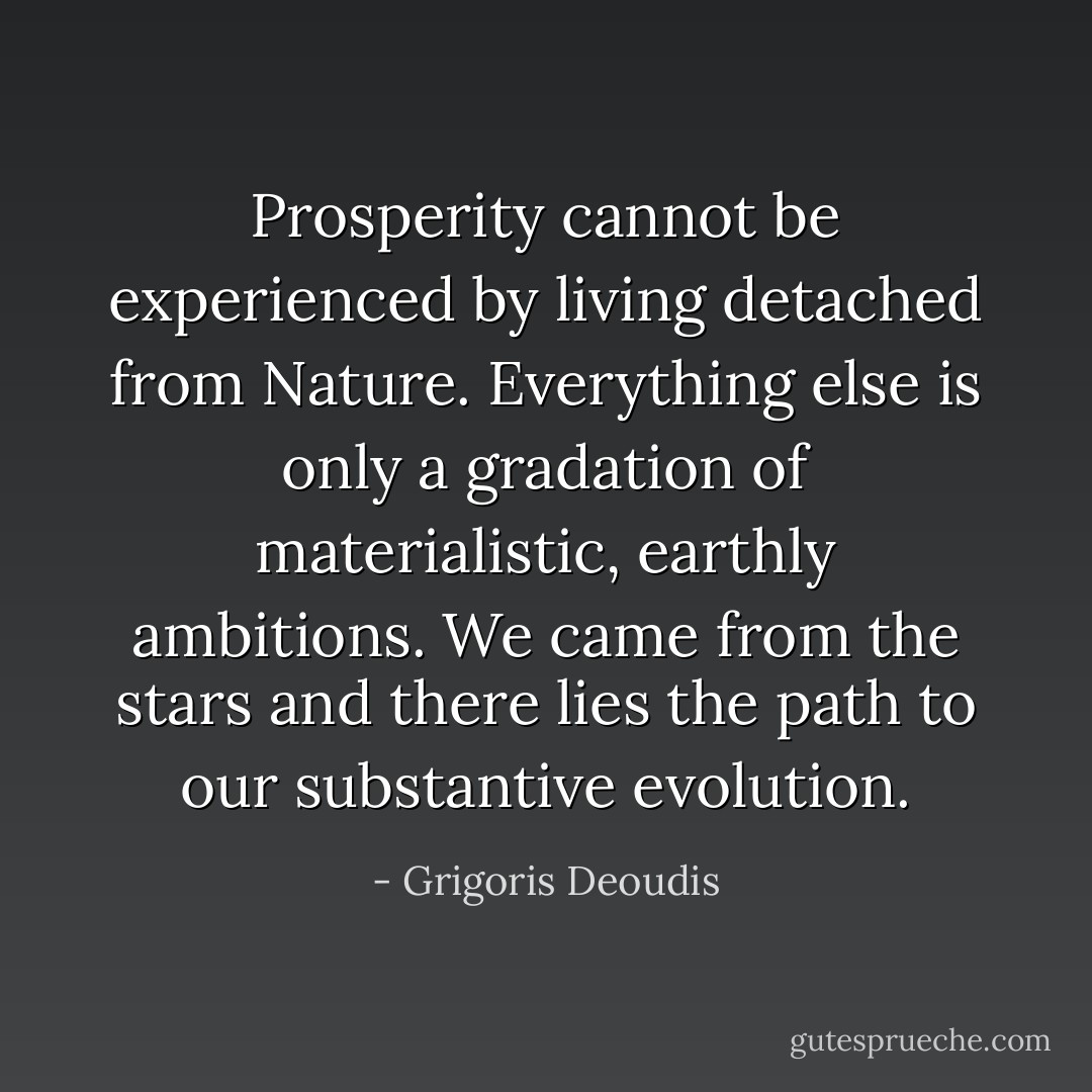Prosperity cannot be experienced by living detached from Nature. Everything else is only a gradation of materialistic, earthly ambitions. We came from the stars and there lies the path to our substantive evolution. - Grigoris Deoudis