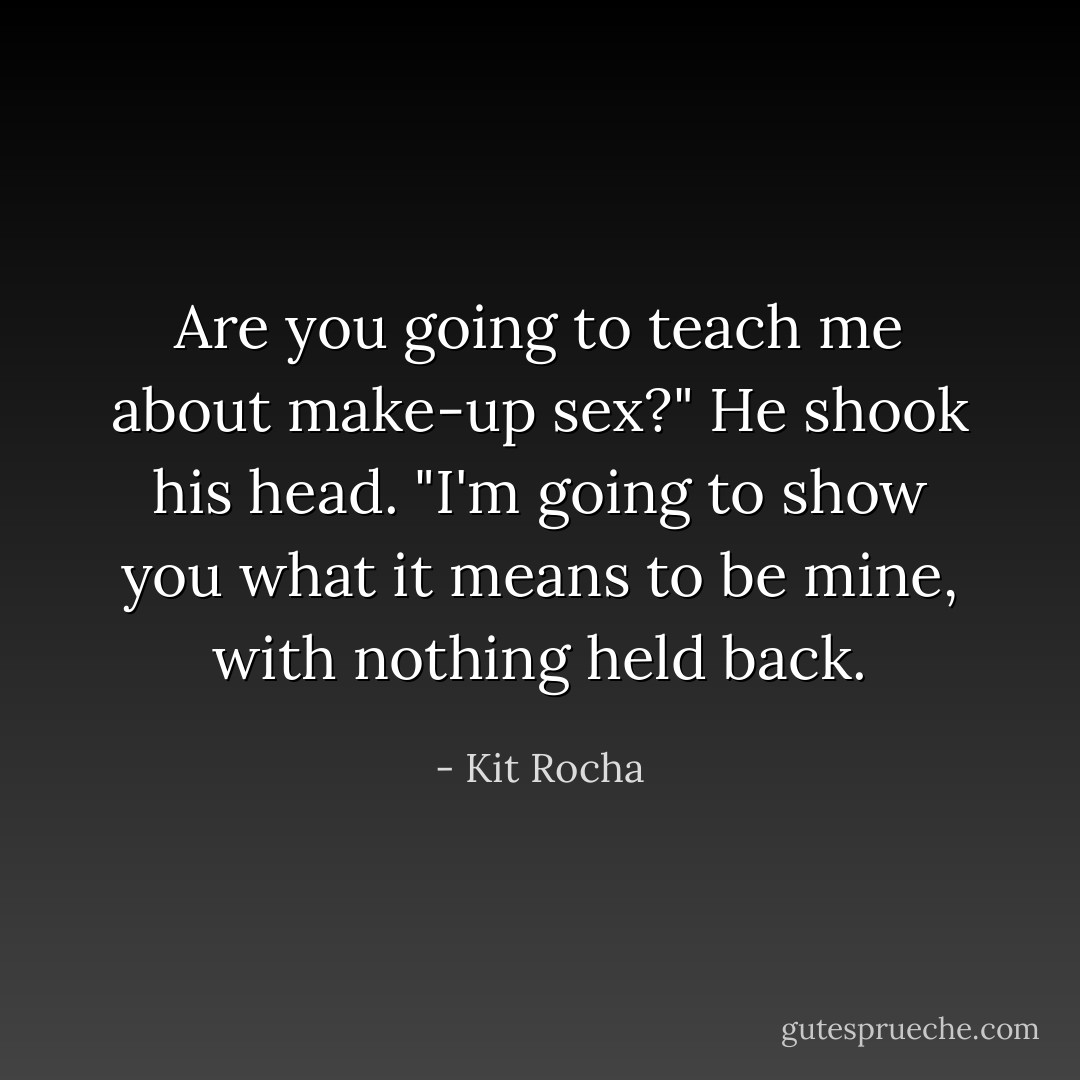 Are you going to teach me about make-up sex?"<br />He shook his head. "I'm going to show you what it means to be mine, with nothing held back. - Kit Rocha