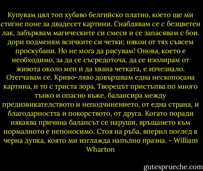 Купувам цял топ хубаво белгийско платно, което ще ми стигне поне за двадесет картини. Снабдявам се с безцветен лак, забърквам магическите си смеси и се запасявам с бои. дори подменям всичките си четки; някои от тях съвсем проскубани.<br />Но не мога да рисувам! Онова, което е необходимо, за да се съсредоточа, да се изолирам от живота около мен и да хвана четката, е изчезнало. Отегчавам се. Криво-ляво довършвам една нескопосана картина, и то с триста зора. Творецът пристъпва по много тънко и опасно въже, балансира между предизвикателството и неподчинението, от една страна, и благодарността и покорството, от друга. Когато поради някаква причина балансът се наруши, връщането към нормалното е непоносимо. Стоя на ръба, вперил поглед в черна дупка, която ми изглажда напълно празна. - William Wharton