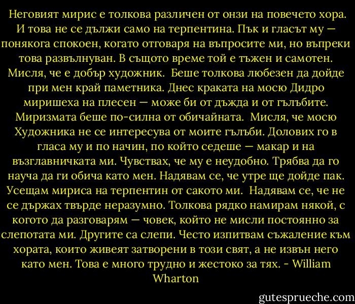  Неговият мирис е толкова различен от онзи на повечето хора. И това не се дължи само на терпентина. Пък и гласът му — понякога спокоен, когато отговаря на въпросите ми, но въпреки това развълнуван. В същото време той е тъжен и самотен. Мисля, че е добър художник.<br /><br />Беше толкова любезен да дойде при мен край паметника. Днес краката на мосю Дидро миришеха на плесен — може би от дъжда и от гълъбите. Миризмата беше по-силна от обичайната.<br /><br />Мисля, че мосю Художника не се интересува от моите гълъби. Долових го в гласа му и по начин, по който седеше — макар и на възглавничката ми. Чувствах, че му е неудобно. Трябва да го науча да ги обича като мен. Надявам се, че утре ще дойде пак. Усещам мириса на терпентин от сакото ми.<br /><br />Надявам се, че не се държах твърде неразумно. Толкова рядко намирам някой, с когото да разговарям — човек, който не мисли постоянно за слепотата ми. Другите са слепи. Често изпитвам съжаление към хората, които живеят затворени в този свят, а не извън него като мен. Това е много трудно и жестоко за тях. - William Wharton
