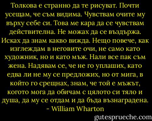 Толкова е странно да те рисуват. Почти усещам, че съм видима. Чувствам очите му върху себе си. Това ме кара да се чувствам действителна. Не можах да се въздържа. Исках да знам какво вижда. Нещо повече, как изглеждам в неговите очи, не само като художник, но и като мъж. Нали все пак съм жена. Надявам се, че не го уплаших, като едва ли не му се предложих, но от мига, в който го срещнах, знам, че той е мъжът, когото мога да обичам с цялото си тяло и душа, да му се отдам и да бъда възнаградена. - William Wharton