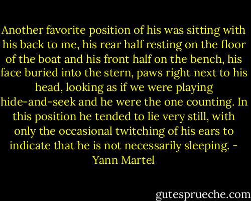 Another favorite position of his was sitting with his back to me, his rear half resting on the floor of the boat and his front half on the bench, his face buried into the stern, paws right next to his head, looking as if we were playing hide-and-seek and he were the one counting. In this position he tended to lie very still, with only the occasional twitching of his ears to indicate that he is not necessarily sleeping. - Yann Martel