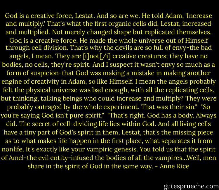 God is a creative force, Lestat. And so are we. He told Adam, 'Increase and multiply.' That's what the first organic cells did, Lestat, increased and multiplied. Not merely changed shape but replicated themselves. God is a creative force. He made the whole universe out of Himself through cell division. That's why the devils are so full of envy-the bad angels, I mean. They are [i]not[/i] creative creatures; they have no bodies, no cells, they're spirit. And I suspect it wasn't envy so much as a form of suspicion-that God was making a mistake in making another engine of creativity in Adam, so like Himself. I mean the angels probably felt the physical universe was bad enough, with all the replicating cells, but thinking, talking beings who could increase and multiply? They were probably outraged by the whole experiment. That was their sin."<br /><br />"So you're saying God isn't pure spirit."<br /><br />"That's right. God has a body. Always did. The secret of cell-dividing life lies within God. And all living cells have a tiny part of God's spirit in them, Lestat, that's the missing piece as to what makes life happen in the first place, what separates it from nonlife. It's exactly like your vampiric genesis. You told us that the spirit of Amel-the evil entity-infused the bodies of all the vampires...Well, men share in the spirit of God in the same way. - Anne Rice