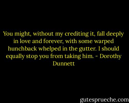 You might, without my crediting it, fall deeply in love and forever, with some warped hunchback whelped in the gutter. I should equally stop you from taking him. - Dorothy Dunnett