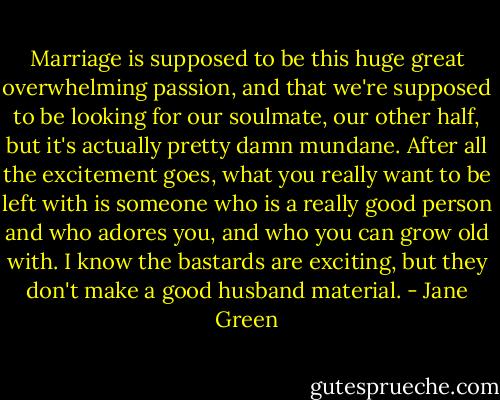 Marriage is supposed to be this huge great overwhelming passion, and that we're supposed to be looking for our soulmate, our other half, but it's actually pretty damn mundane. After all the excitement goes, what you really want to be left with is someone who is a really good person and who adores you, and who you can grow old with. I know the bastards are exciting, but they don't make a good husband material. - Jane Green