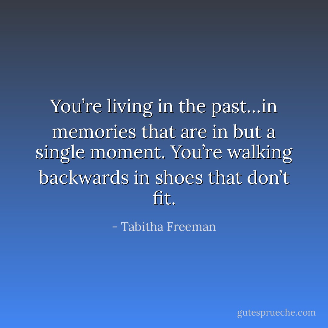 You’re living in the past…in memories that are in but a single moment. You’re walking backwards in shoes that don’t fit. - Tabitha Freeman