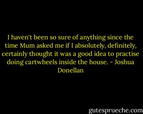 I haven't been so sure of anything since the time Mum asked me if I absolutely, definitely, certainly thought it was a good idea to practise doing cartwheels inside the house. - Joshua Donellan