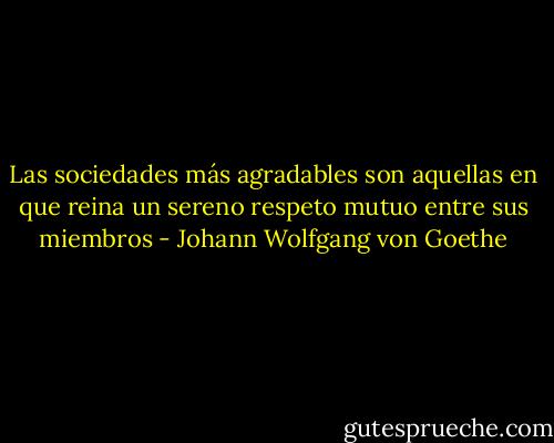 Las sociedades más agradables son aquellas en que reina un sereno respeto mutuo entre sus miembros - Johann Wolfgang von Goethe