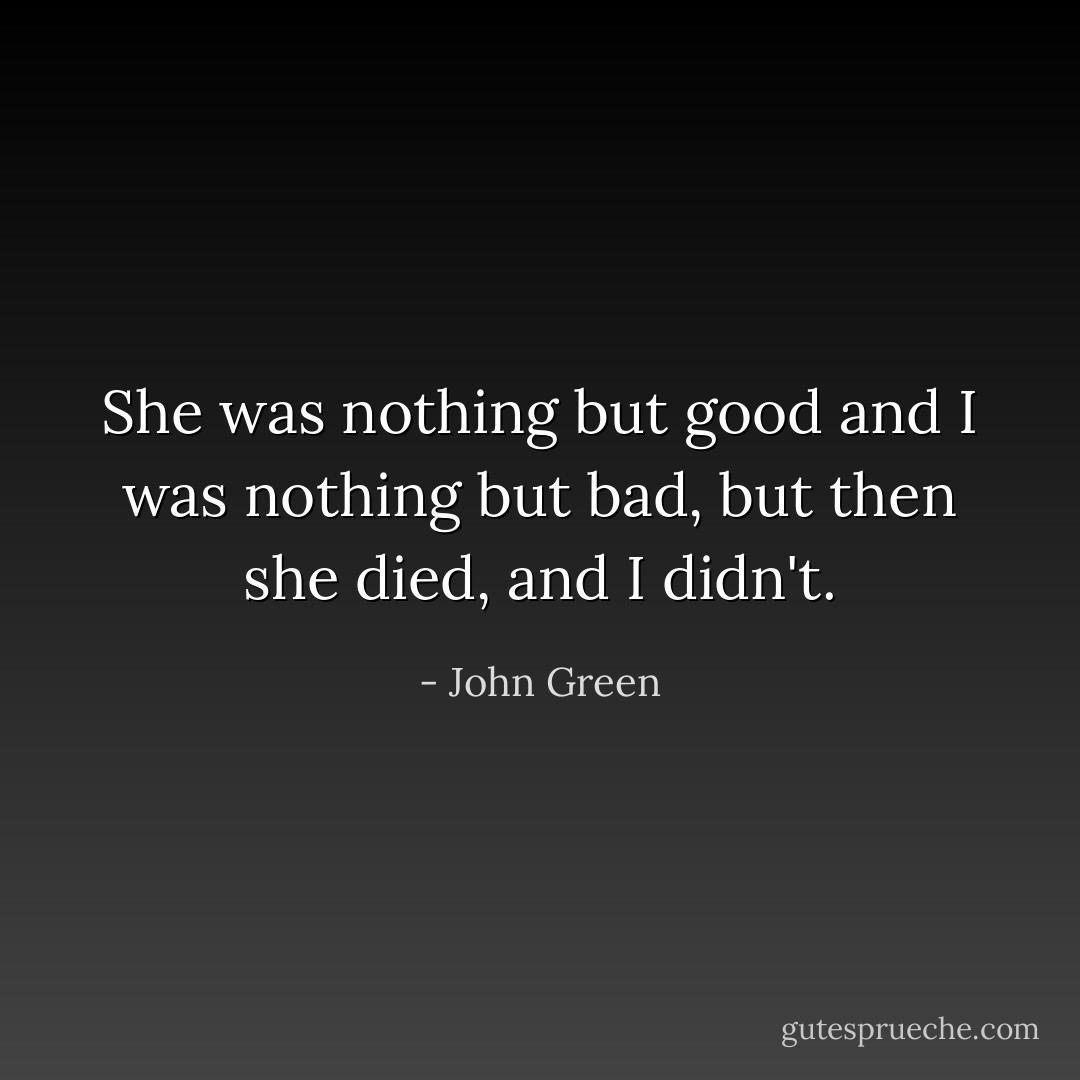 She was nothing but good and I was nothing but bad, but then she died, and I didn't. - John Green