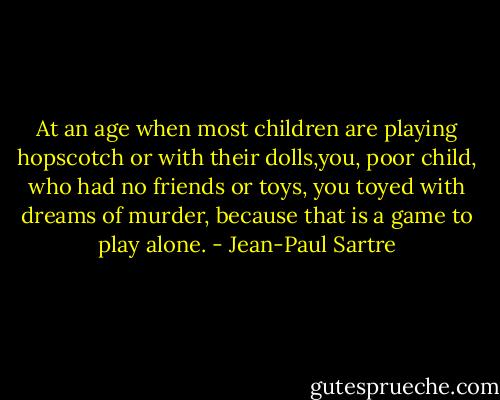 At an age when most children are playing hopscotch or with their dolls,you, poor child, who had no friends or toys, you toyed with dreams of murder, because that is a game to play alone. - Jean-Paul Sartre