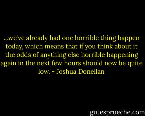 ...we've already had one horrible thing happen today, which means that if you think about it the odds of anything else horrible happening again in the next few hours should now be quite low. - Joshua Donellan