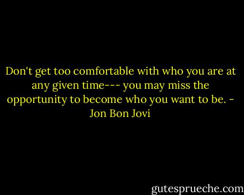 Don't get too comfortable with who you are at any given time--- you may miss the opportunity to become who you want to be. - Jon Bon Jovi