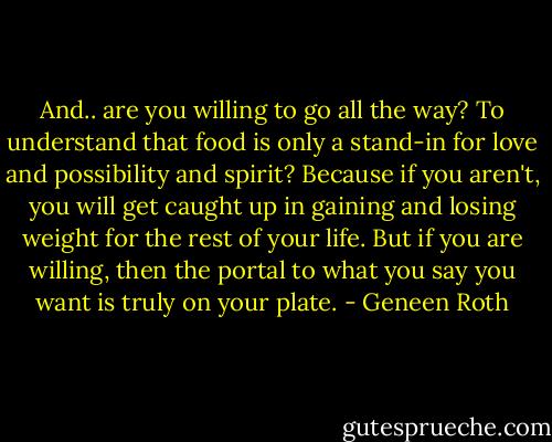 And.. are you willing to go all the way? To understand that food is only a stand-in for love and possibility and spirit? Because if you aren't, you will get caught up in gaining and losing weight for the rest of your life. But if you are willing, then the portal to what you say you want is truly on your plate. - Geneen Roth