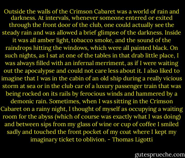 Outside the walls of the Crimson Cabaret was a world of rain and darkness. At intervals, whenever someone entered or exited through the front door of the club, one could actually see the steady rain and was allowed a brief glimpse of the darkness. Inside it was all amber light, tobacco smoke, and the sound of the raindrops hitting the windows, which were all painted black. On such nights, as I sat at one of the tables in that drab little place, I was always filled with an infernal merriment, as if I were waiting out the apocalypse and could not care less about it. I also liked to imagine that I was in the cabin of an old ship during a really vicious storm at sea or in the club car of a luxury passenger train that was being rocked on its rails by ferocious winds and hammered by a demonic rain. Sometimes, when I was sitting in the Crimson Cabaret on a rainy night, I thought of myself as occupying a waiting room for the abyss (which of course was exactly what I was doing) and between sips from my glass of wine or cup of coffee I smiled sadly and touched the front pocket of my coat where I kept my imaginary ticket to oblivion. - Thomas Ligotti
