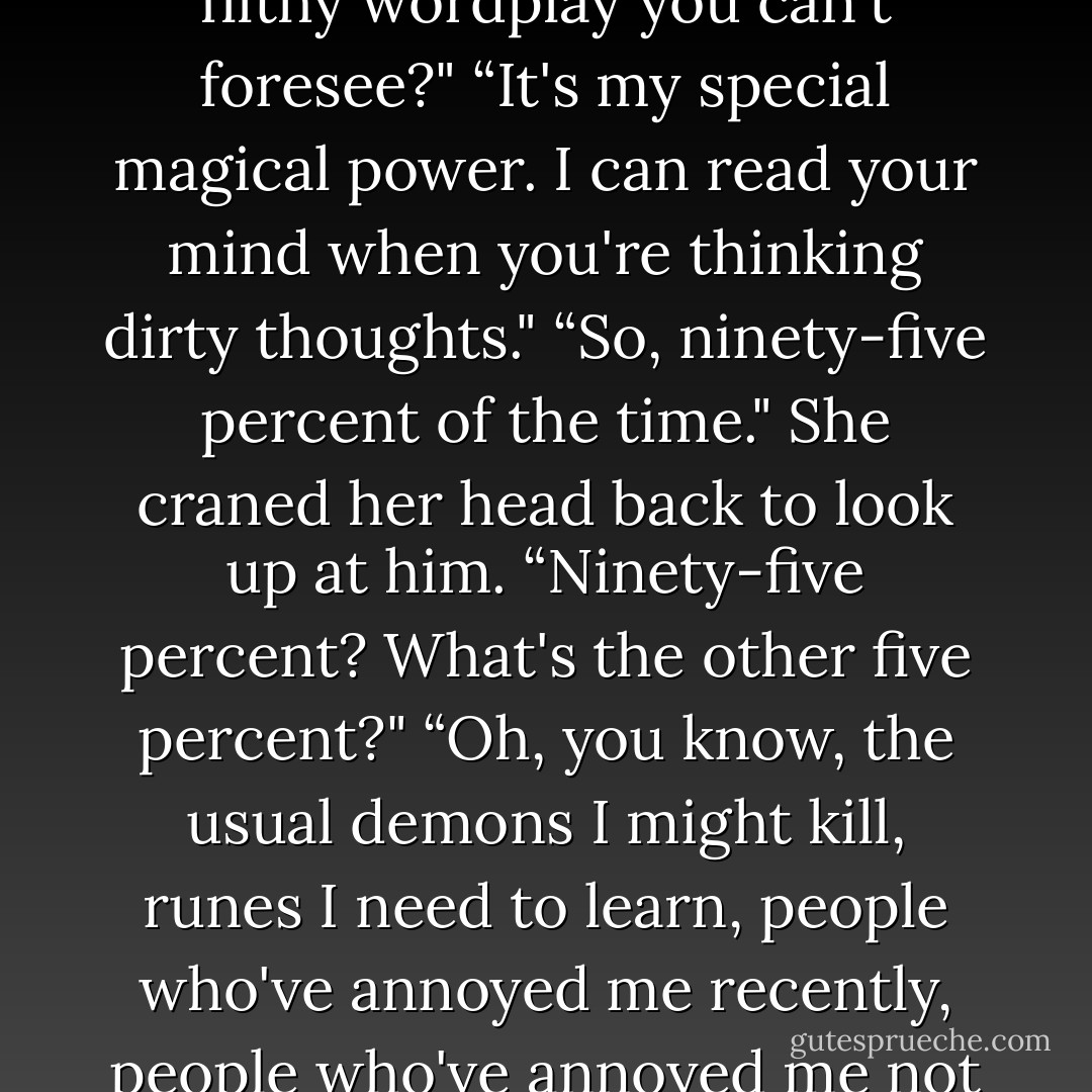 Dammit, woman, you read my mind,“ he said. “Is there no filthy wordplay you can't foresee?"<br />“It's my special magical power. I can read your mind when you're thinking dirty thoughts."<br />“So, ninety-five percent of the time."<br />She craned her head back to look up at him.<br />“Ninety-five percent? What's the other five percent?"<br />“Oh, you know, the usual demons I might kill, runes I need to learn, people who've annoyed me recently, people who've annoyed me not so recently, ducks. - Cassandra Clare