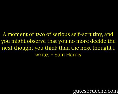 A moment or two of serious self-scrutiny, and you might observe that you no more decide the next thought you think than the next thought I write. - Sam Harris